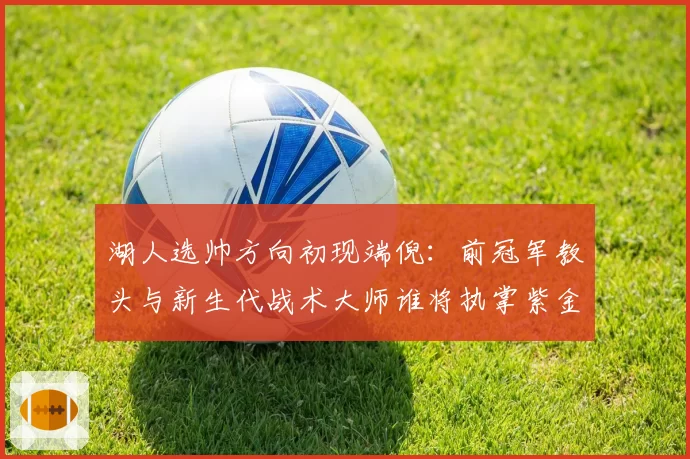 湖人选帅方向初现端倪:前冠军教头与新生代战术大师谁将执掌紫金军团?