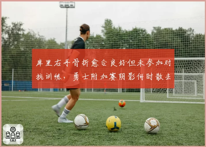 库里右手骨折愈合良好但未参加对抗训练，勇士附加赛阴影何时散去？