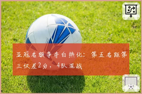 亚冠名额争夺白热化:第五名距第三仅差2分,4队混战