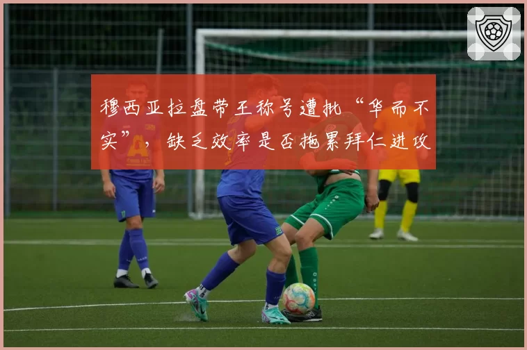 穆西亚拉盘带王称号遭批“华而不实”，缺乏效率是否拖累拜仁进攻？