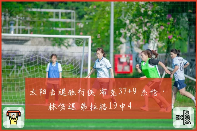 太阳击退独行侠 布克37+9 杰伦·格林伤退 弗拉格19中4