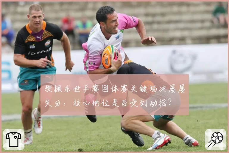 樊振东世乒赛团体赛关键场次屡屡失分，核心地位是否受到动摇？