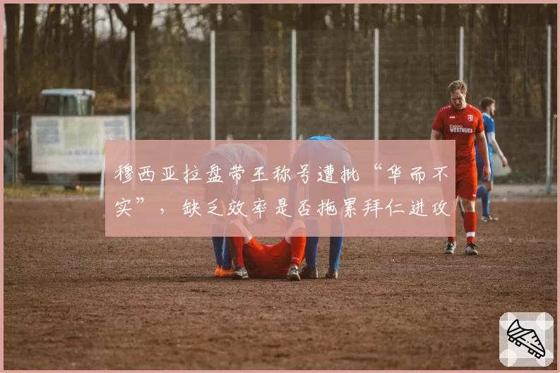 穆西亚拉盘带王称号遭批“华而不实”，缺乏效率是否拖累拜仁进攻？