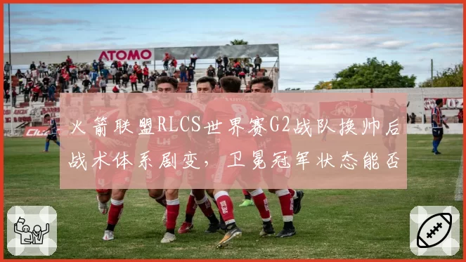火箭联盟RLCS世界赛G2战队换帅后战术体系剧变，卫冕冠军状态能否回升？