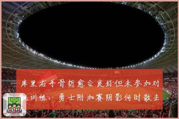 库里右手骨折愈合良好但未参加对抗训练，勇士附加赛阴影何时散去？