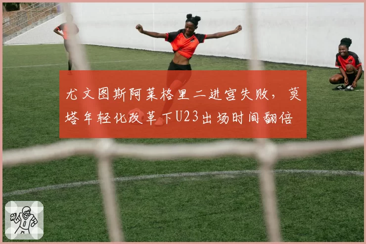 尤文图斯阿莱格里二进宫失败，莫塔年轻化改革下U23出场时间翻倍