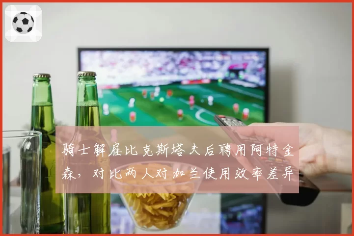 骑士解雇比克斯塔夫后聘用阿特金森，对比两人对加兰使用效率差异显著__br_