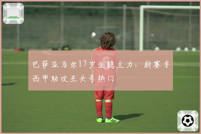 巴萨亚马尔17岁坐稳主力，新赛季西甲助攻王头号热门