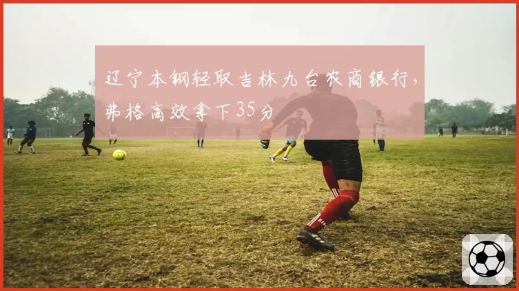 辽宁本钢轻取吉林九台农商银行，弗格高效拿下35分