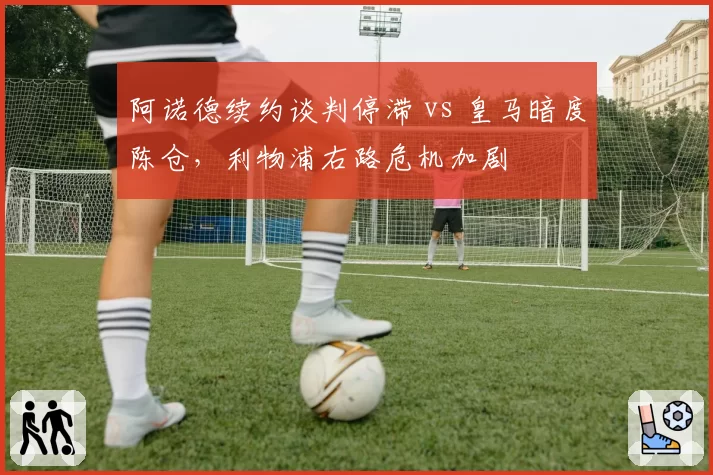 阿诺德续约谈判停滞 vs 皇马暗度陈仓，利物浦右路危机加剧