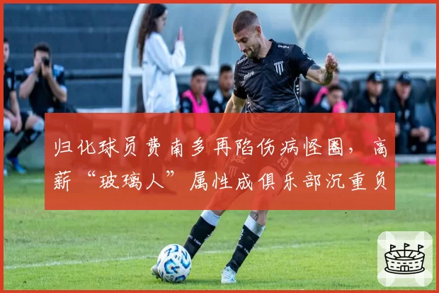 归化球员费南多再陷伤病怪圈，高薪“玻璃人”属性成俱乐部沉重负担