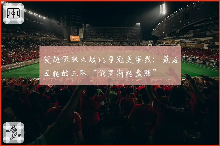 英超保级大战比争冠更惨烈:最后五轮的三队“俄罗斯轮盘赌”