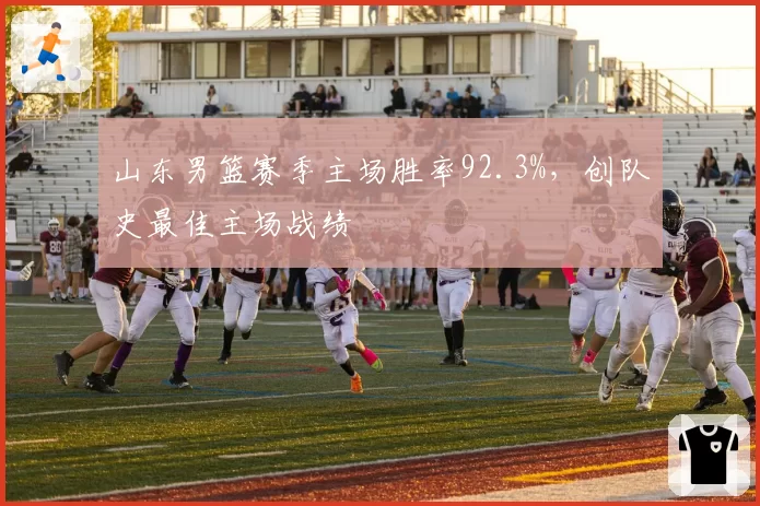 山东男篮赛季主场胜率92.3%，创队史最佳主场战绩