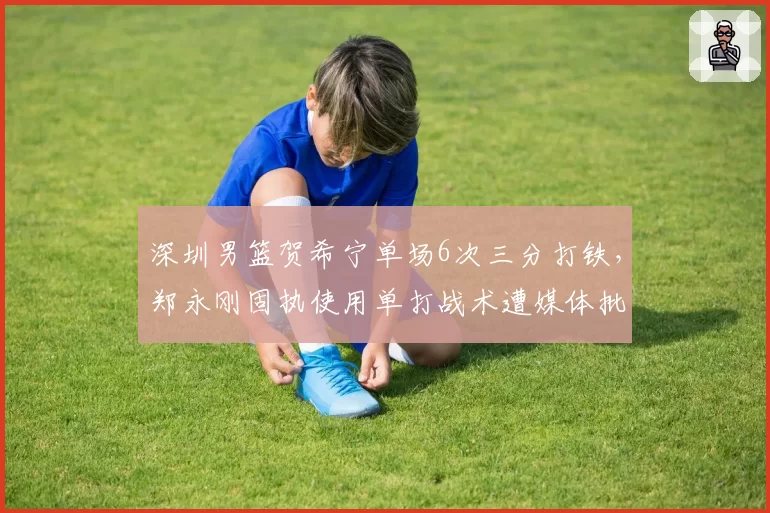 深圳男篮贺希宁单场6次三分打铁，郑永刚固执使用单打战术遭媒体批评