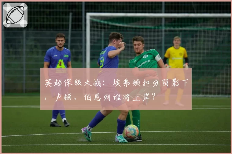 英超保级大战:埃弗顿扣分阴影下,卢顿、伯恩利谁将上岸?