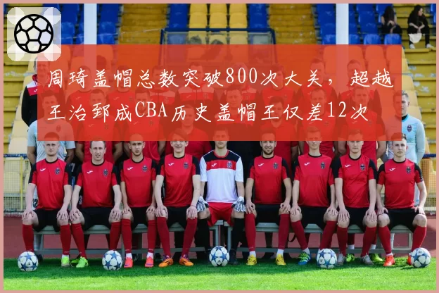 周琦盖帽总数突破800次大关，超越王治郅成CBA历史盖帽王仅差12次