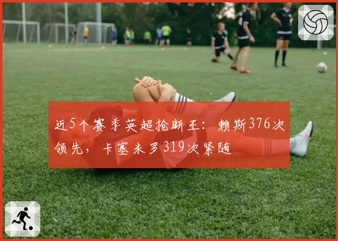 近5个赛季英超抢断王：赖斯376次领先，卡塞米罗319次紧随