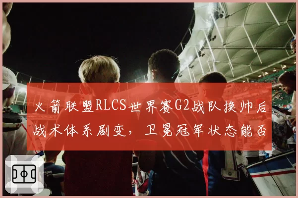 火箭联盟RLCS世界赛G2战队换帅后战术体系剧变，卫冕冠军状态能否回升？