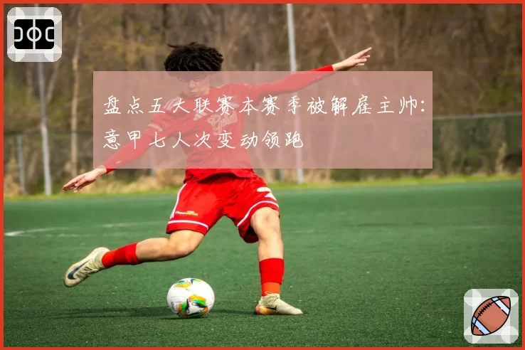 盘点五大联赛本赛季被解雇主帅：意甲七人次变动领跑