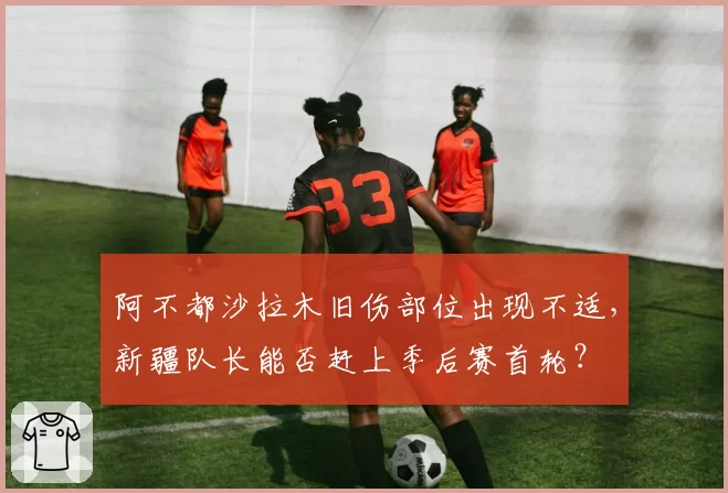 阿不都沙拉木旧伤部位出现不适,新疆队长能否赶上季后赛首轮?