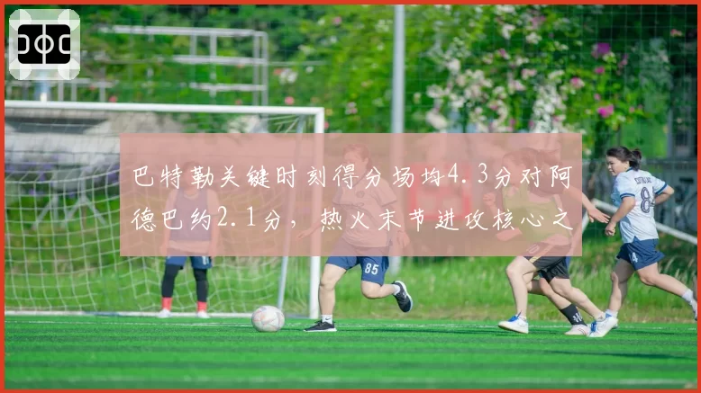 巴特勒关键时刻得分场均4.3分对阿德巴约2.1分，热火末节进攻核心之争