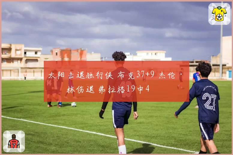 太阳击退独行侠 布克37+9 杰伦·格林伤退 弗拉格19中4