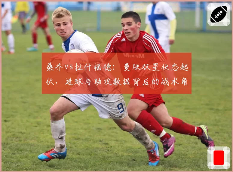 桑乔vs拉什福德：曼联双星状态起伏，进球与助攻数据背后的战术角色差异