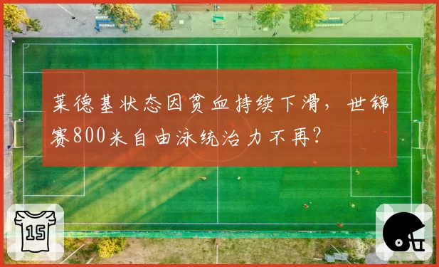 莱德基状态因贫血持续下滑，世锦赛800米自由泳统治力不再？