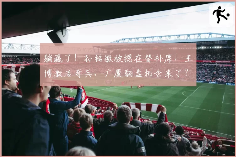 躺赢了！孙铭徽被摁在替补席，王博激活奇兵，广厦翻盘机会来了？