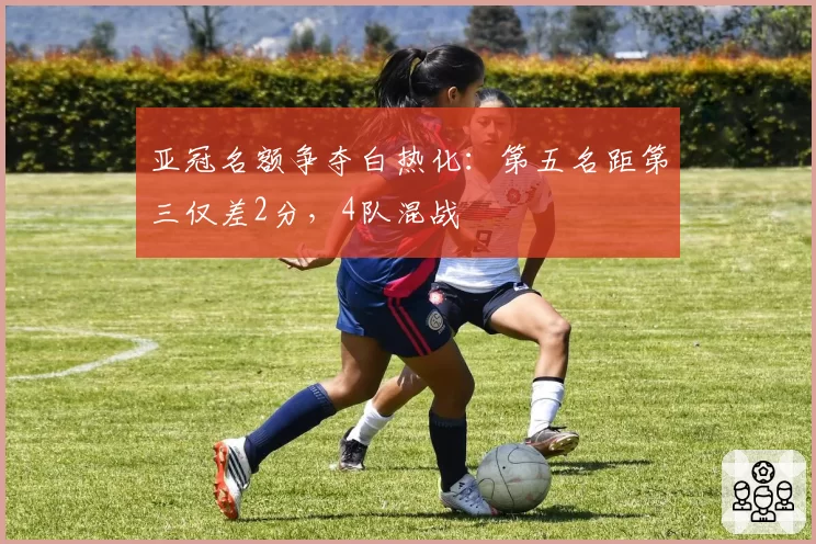 亚冠名额争夺白热化:第五名距第三仅差2分,4队混战
