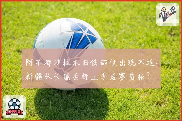 阿不都沙拉木旧伤部位出现不适,新疆队长能否赶上季后赛首轮?