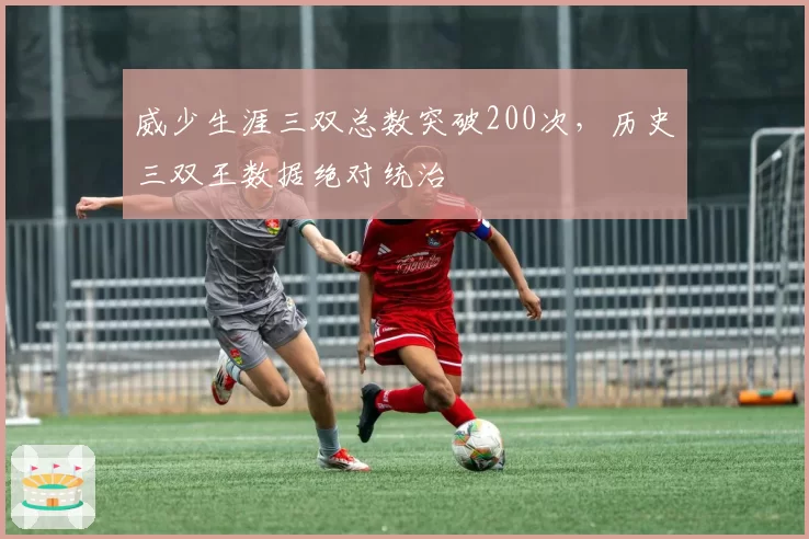 威少生涯三双总数突破200次，历史三双王数据绝对统治