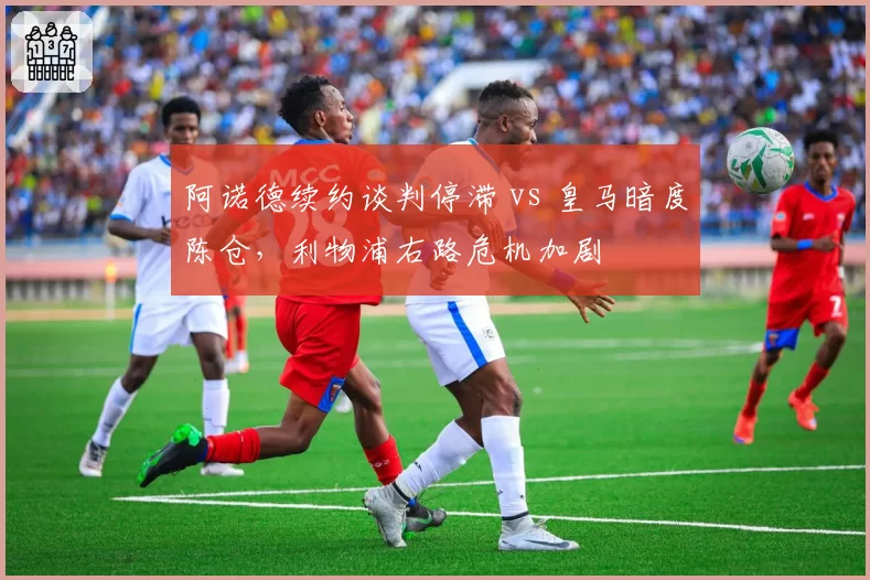 阿诺德续约谈判停滞 vs 皇马暗度陈仓，利物浦右路危机加剧