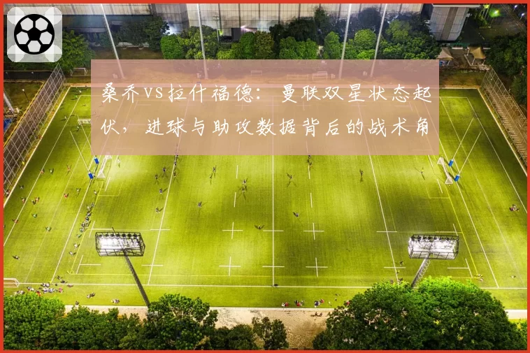桑乔vs拉什福德：曼联双星状态起伏，进球与助攻数据背后的战术角色差异