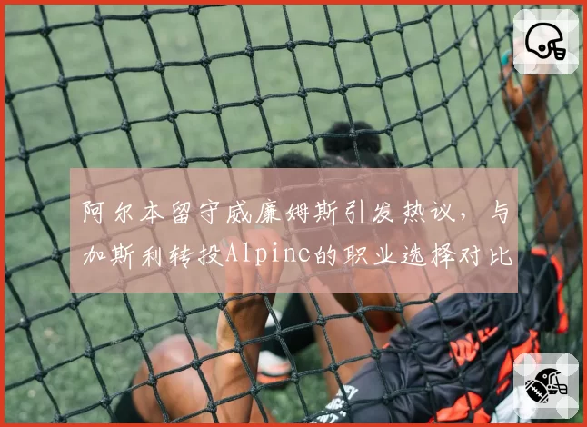 阿尔本留守威廉姆斯引发热议,与加斯利转投Alpine的职业选择对比