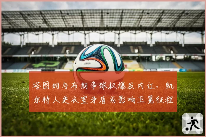 塔图姆与布朗争球权爆发内讧，凯尔特人更衣室矛盾或影响卫冕征程