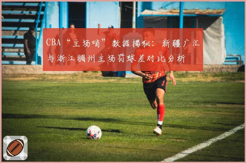 CBA“主场哨”数据揭秘：新疆广汇与浙江稠州主场罚球差对比分析