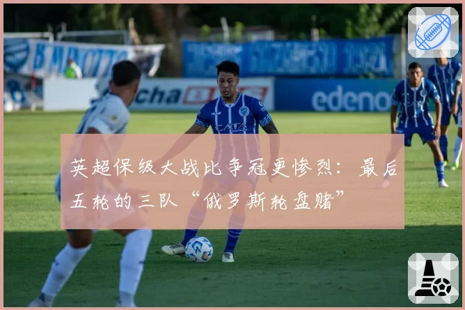 英超保级大战比争冠更惨烈:最后五轮的三队“俄罗斯轮盘赌”