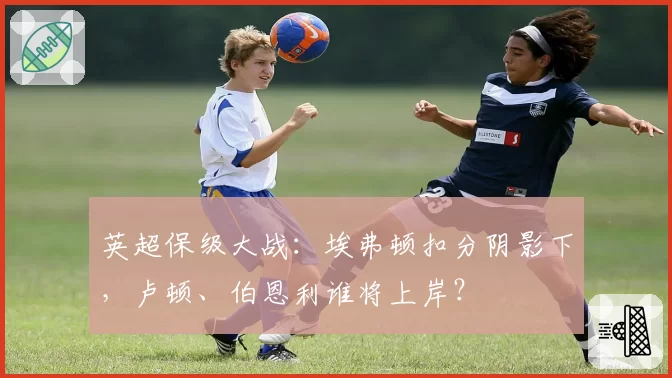 英超保级大战:埃弗顿扣分阴影下,卢顿、伯恩利谁将上岸?