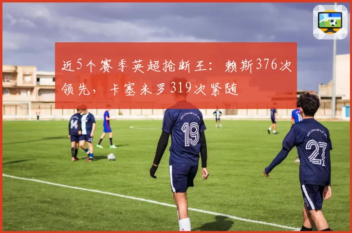 近5个赛季英超抢断王：赖斯376次领先，卡塞米罗319次紧随