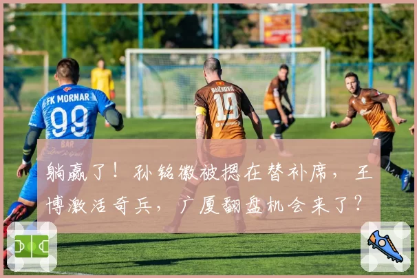 躺赢了！孙铭徽被摁在替补席，王博激活奇兵，广厦翻盘机会来了？