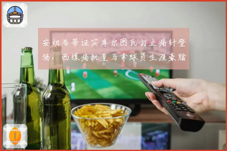 安切洛蒂证实库尔图瓦打止痛针登场，西媒痛批皇马拿球员生涯豪赌__br_