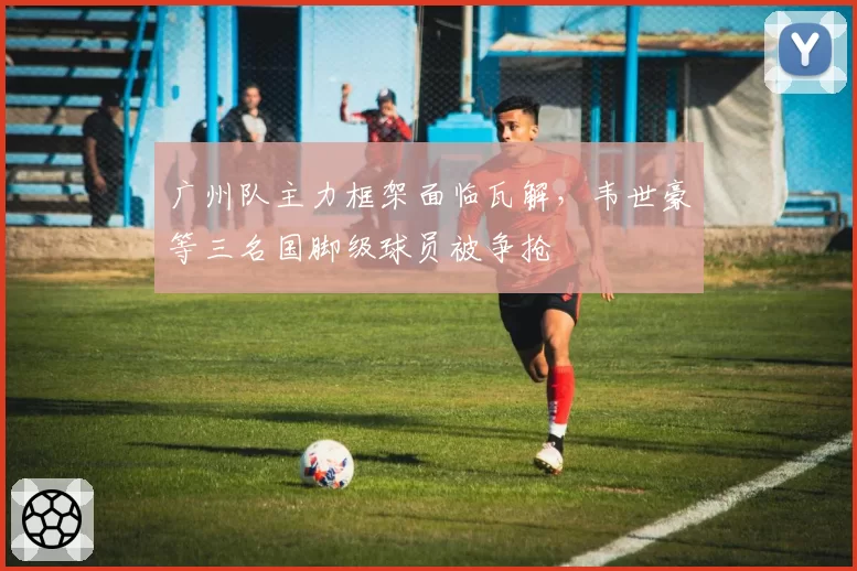 广州队主力框架面临瓦解，韦世豪等三名国脚级球员被争抢