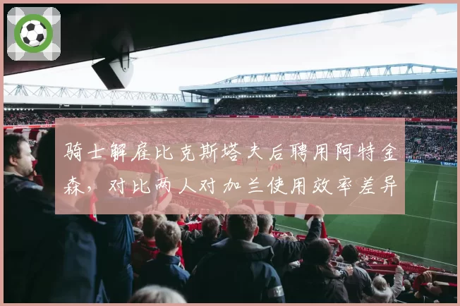 骑士解雇比克斯塔夫后聘用阿特金森，对比两人对加兰使用效率差异显著__br_